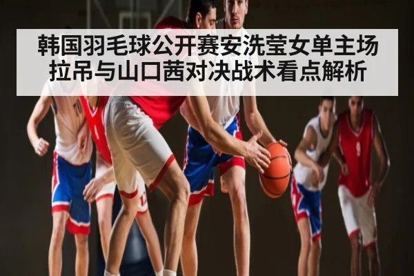 韩国羽毛球公开赛安洗莹女单主场拉吊与山口茜对决战术看点解析