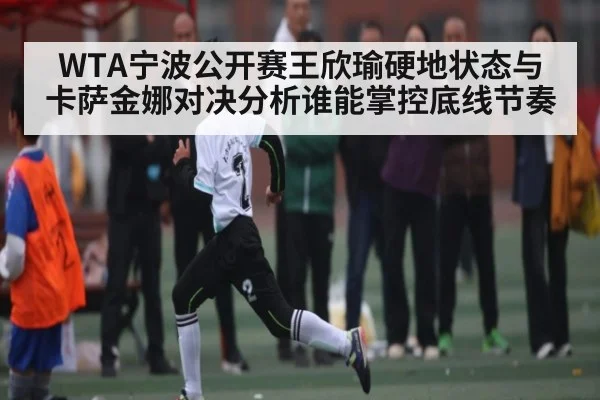WTA宁波公开赛王欣瑜硬地状态与卡萨金娜对决分析谁能掌控底线节奏