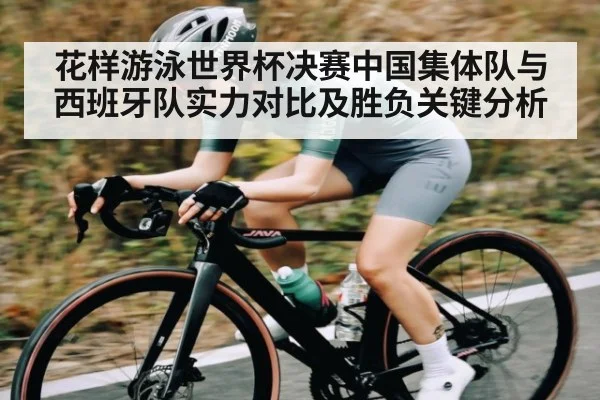 花样游泳世界杯决赛中国集体队与西班牙队实力对比及胜负关键分析
