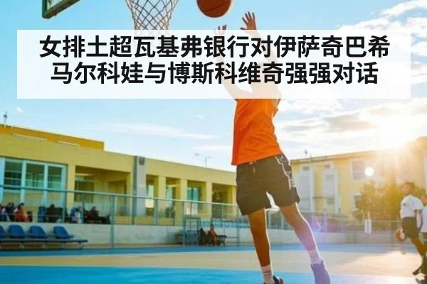 女排土超瓦基弗银行对伊萨奇巴希 马尔科娃与博斯科维奇强强对话