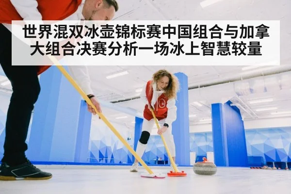 世界混双冰壶锦标赛中国组合与加拿大组合决赛分析一场冰上智慧较量